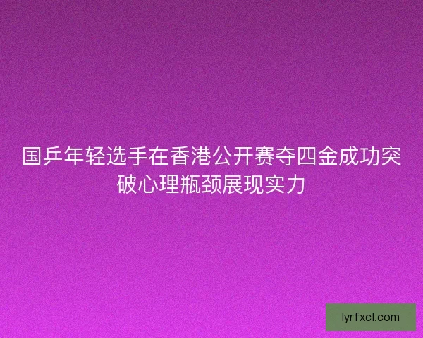 国乒年轻选手在香港公开赛夺四金成功突破心理瓶颈展现实力