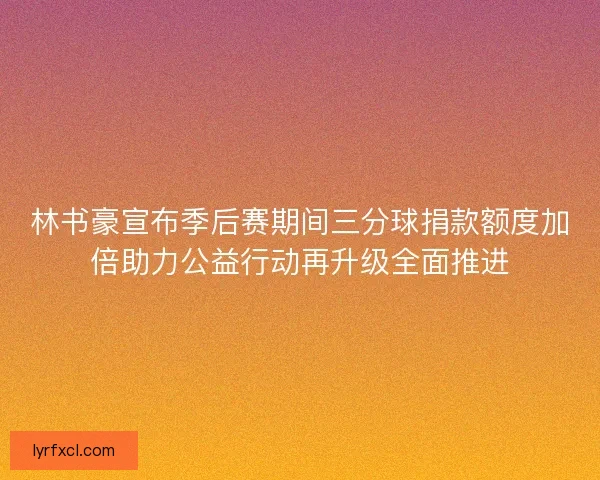 林书豪宣布季后赛期间三分球捐款额度加倍助力公益行动再升级全面推进