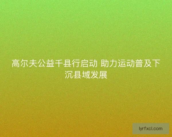 高尔夫公益千县行启动 助力运动普及下沉县域发展