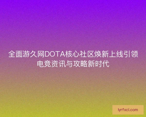 全面游久网DOTA核心社区焕新上线引领电竞资讯与攻略新时代