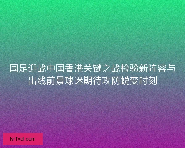 国足迎战中国香港关键之战检验新阵容与出线前景球迷期待攻防蜕变时刻